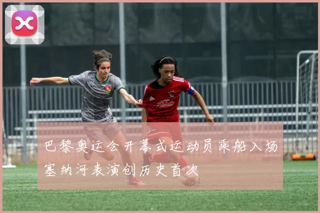 巴黎奥运会开幕式运动员乘船入场塞纳河表演创历史首次