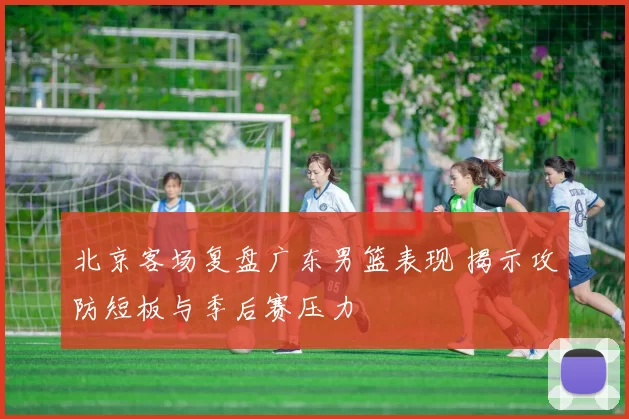 北京客场复盘广东男篮表现 揭示攻防短板与季后赛压力