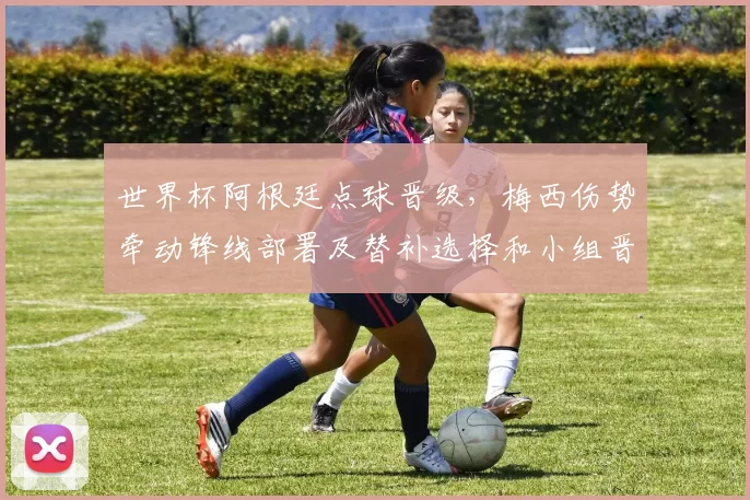 世界杯阿根廷点球晋级，梅西伤势牵动锋线部署及替补选择和小组晋级形势