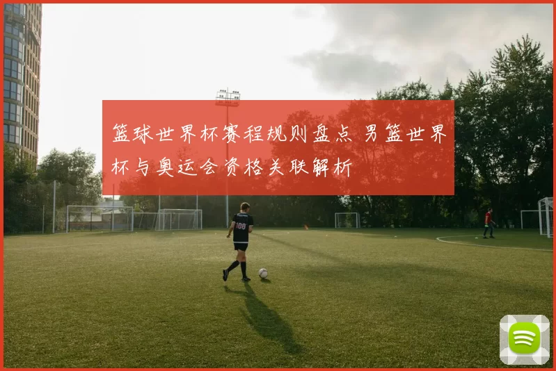 篮球世界杯赛程规则盘点 男篮世界杯与奥运会资格关联解析