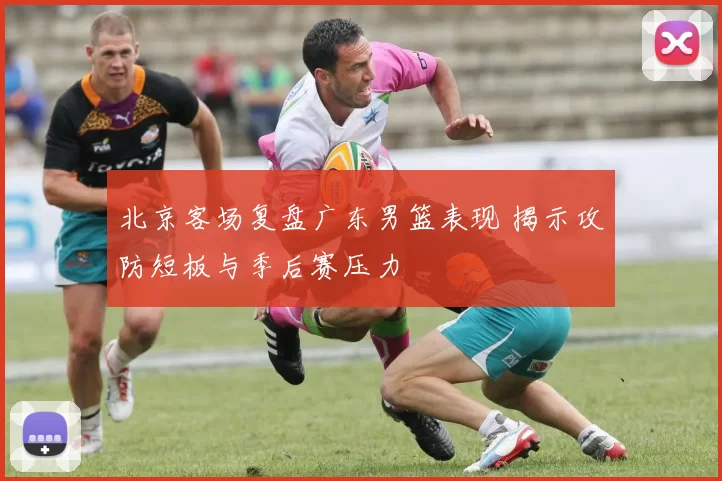 北京客场复盘广东男篮表现 揭示攻防短板与季后赛压力