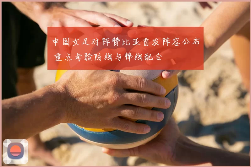 中国女足对阵赞比亚首发阵容公布 重点考验防线与锋线配合