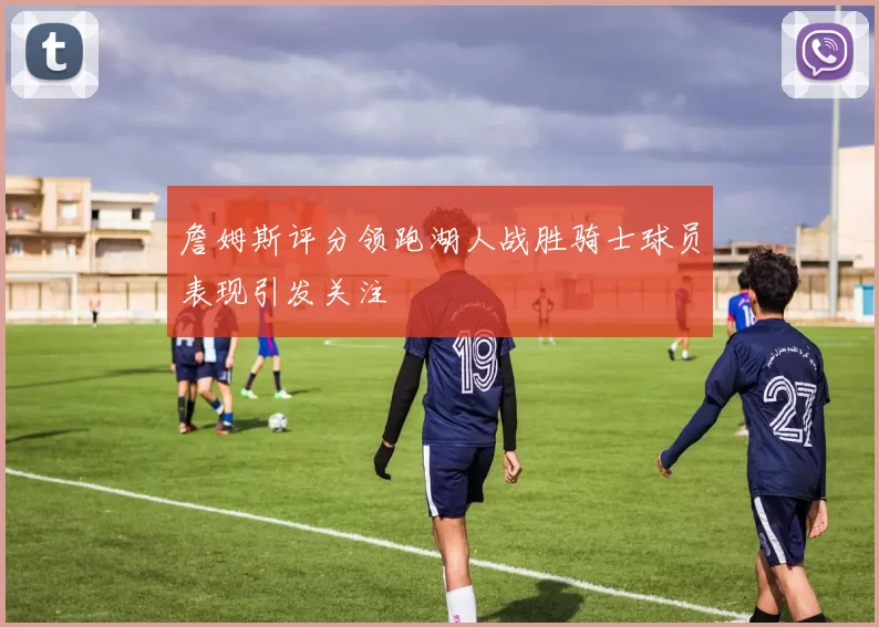 詹姆斯评分领跑湖人战胜骑士球员表现引发关注