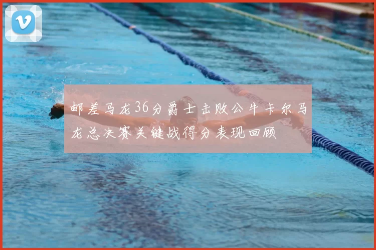 邮差马龙36分爵士击败公牛卡尔马龙总决赛关键战得分表现回顾