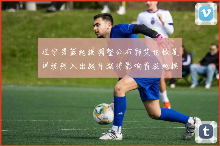 辽宁男篮轮换调整公布郭艾伦恢复训练列入出战计划将影响首发轮换深度