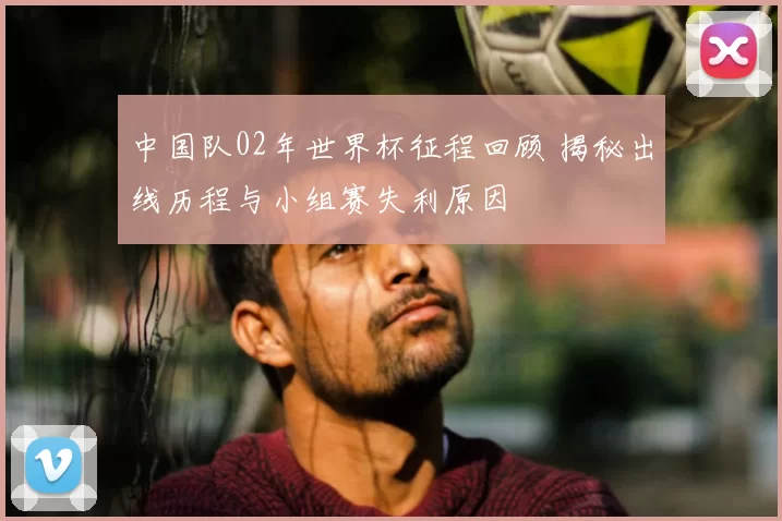 中国队02年世界杯征程回顾 揭秘出线历程与小组赛失利原因