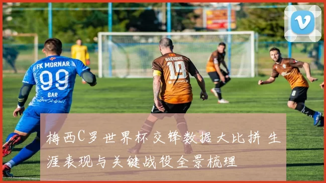 梅西C罗世界杯交锋数据大比拼 生涯表现与关键战役全景梳理