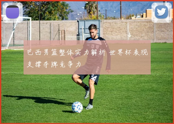 巴西男篮整体实力解析 世界杯表现支撑夺牌竞争力