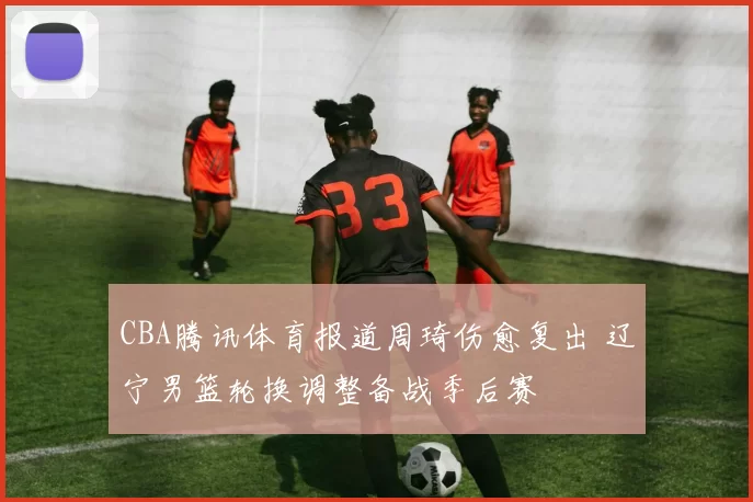 CBA腾讯体育报道周琦伤愈复出 辽宁男篮轮换调整备战季后赛