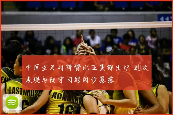 中国女足对阵赞比亚集锦出炉 进攻表现与防守问题同步暴露