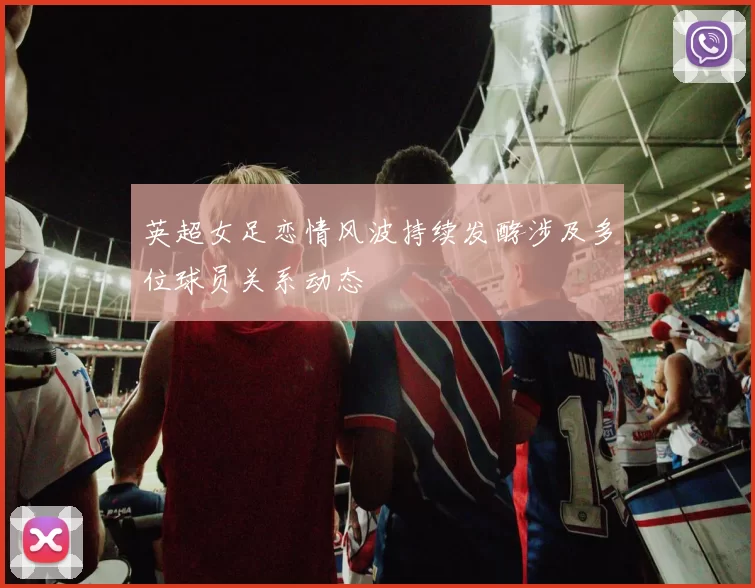 英超女足恋情风波持续发酵涉及多位球员关系动态
