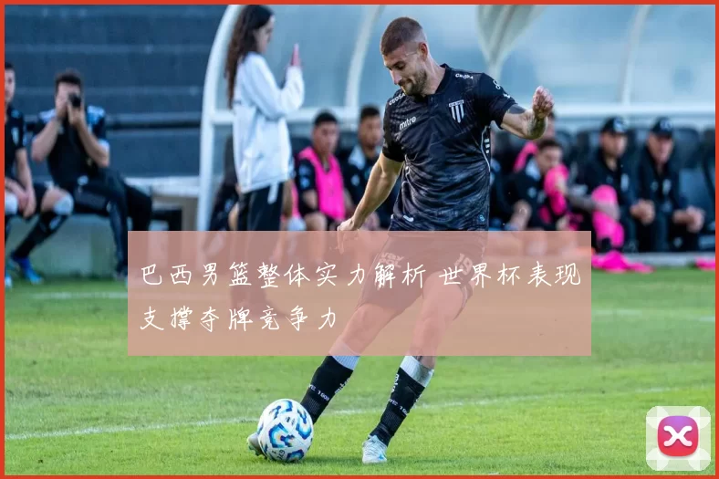 巴西男篮整体实力解析 世界杯表现支撑夺牌竞争力