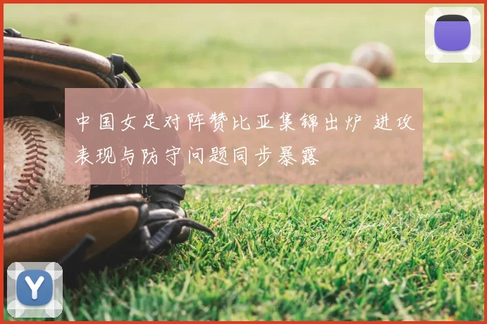 中国女足对阵赞比亚集锦出炉 进攻表现与防守问题同步暴露