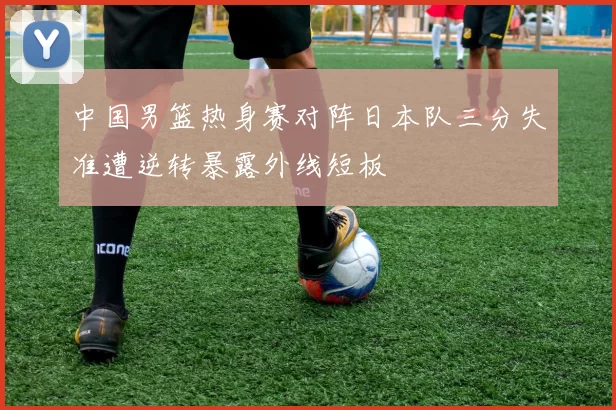 中国男篮热身赛对阵日本队三分失准遭逆转暴露外线短板