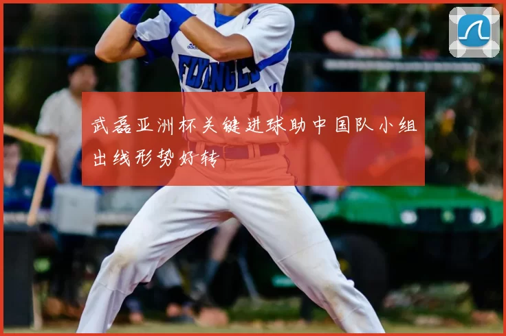 武磊亚洲杯关键进球助中国队小组出线形势好转