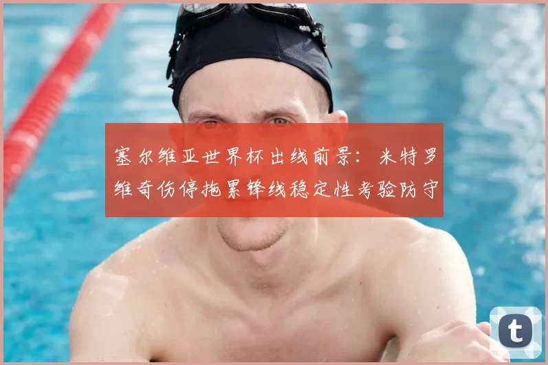 塞尔维亚世界杯出线前景：米特罗维奇伤停拖累锋线稳定性考验防守