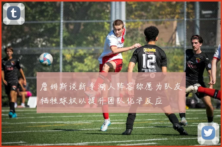 詹姆斯谈新季湖人阵容称愿为队友牺牲球权以提升团队化学反应