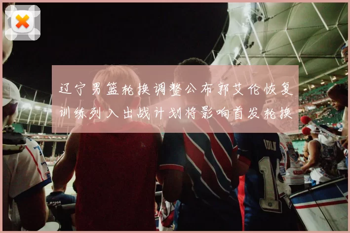 辽宁男篮轮换调整公布郭艾伦恢复训练列入出战计划将影响首发轮换深度