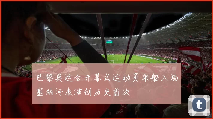 巴黎奥运会开幕式运动员乘船入场塞纳河表演创历史首次