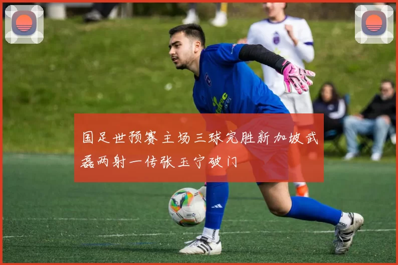 国足世预赛主场三球完胜新加坡武磊两射一传张玉宁破门