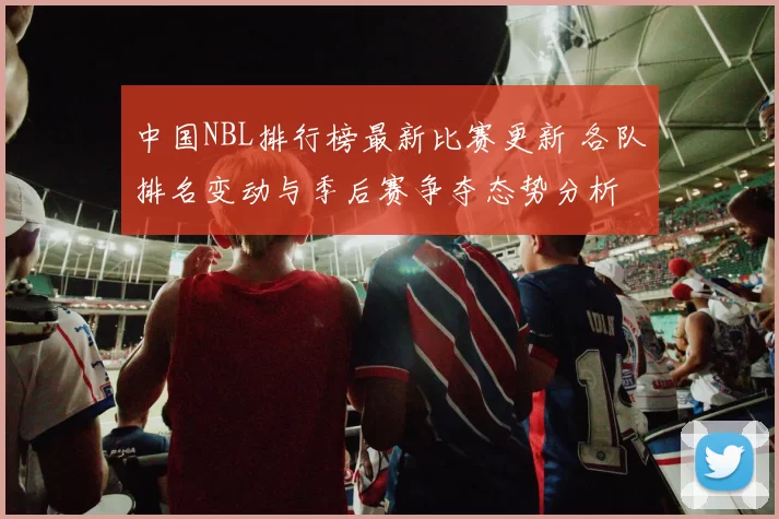 中国NBL排行榜最新比赛更新 各队排名变动与季后赛争夺态势分析