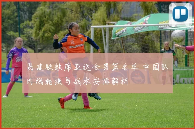 易建联缺席亚运会男篮名单 中国队内线轮换与战术安排解析