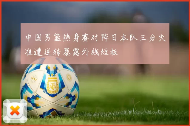 中国男篮热身赛对阵日本队三分失准遭逆转暴露外线短板