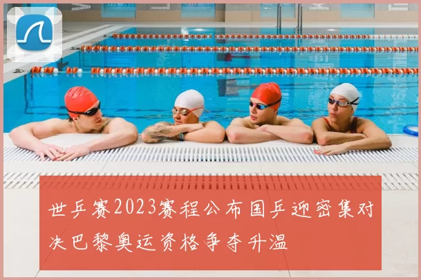 世乒赛2023赛程公布国乒迎密集对决巴黎奥运资格争夺升温