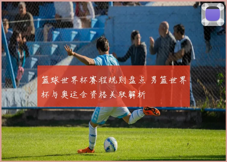 篮球世界杯赛程规则盘点 男篮世界杯与奥运会资格关联解析