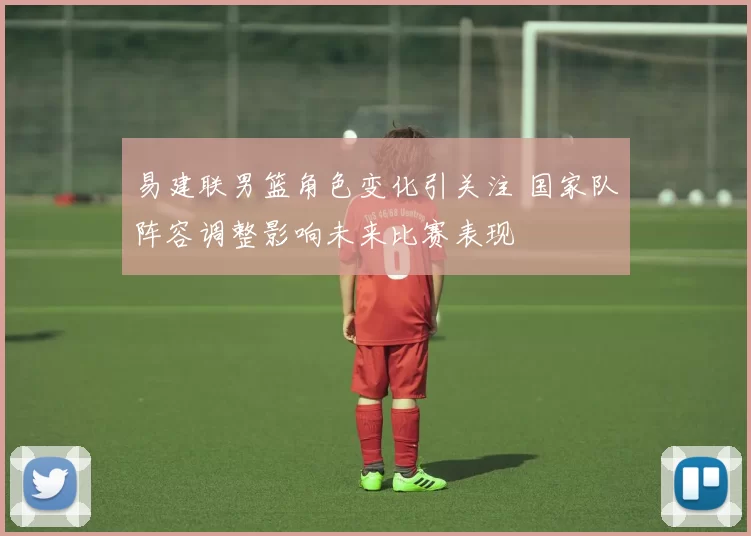 易建联男篮角色变化引关注 国家队阵容调整影响未来比赛表现