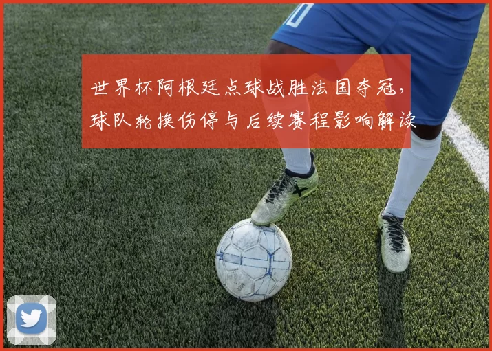世界杯阿根廷点球战胜法国夺冠，球队轮换伤停与后续赛程影响解读