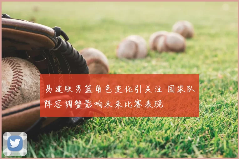 易建联男篮角色变化引关注 国家队阵容调整影响未来比赛表现